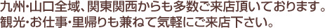 九州・山口全域、関東関西からも多数ご来店頂いております。観光・お仕事・里帰りも兼ねて気軽にご来店下さい。