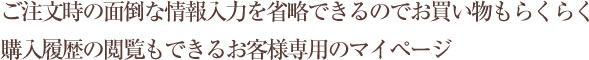 ご注文時の面倒な情報入力を省略できるのでお買い物もらくらく 購入履歴の閲覧もできるお客様専用のマイページ