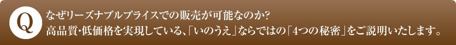 なぜリーズナブルプライスでの販売が可能なのか？高品質・低価格を実現している、「いのうえ」ならではの「4つの秘密」をご説明いたします。