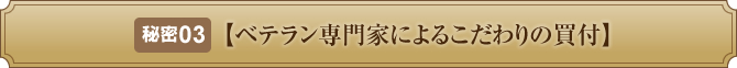 秘密３【ベテラン専門家によるこだわりの買付】