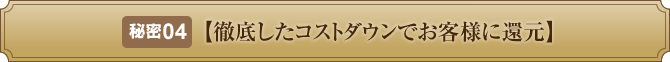 秘密４【徹底したコストダウンでお客様に還元】