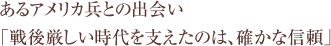 あるアメリカ兵との出会い 「戦後厳しい時代を支えたのは、確かな信頼」